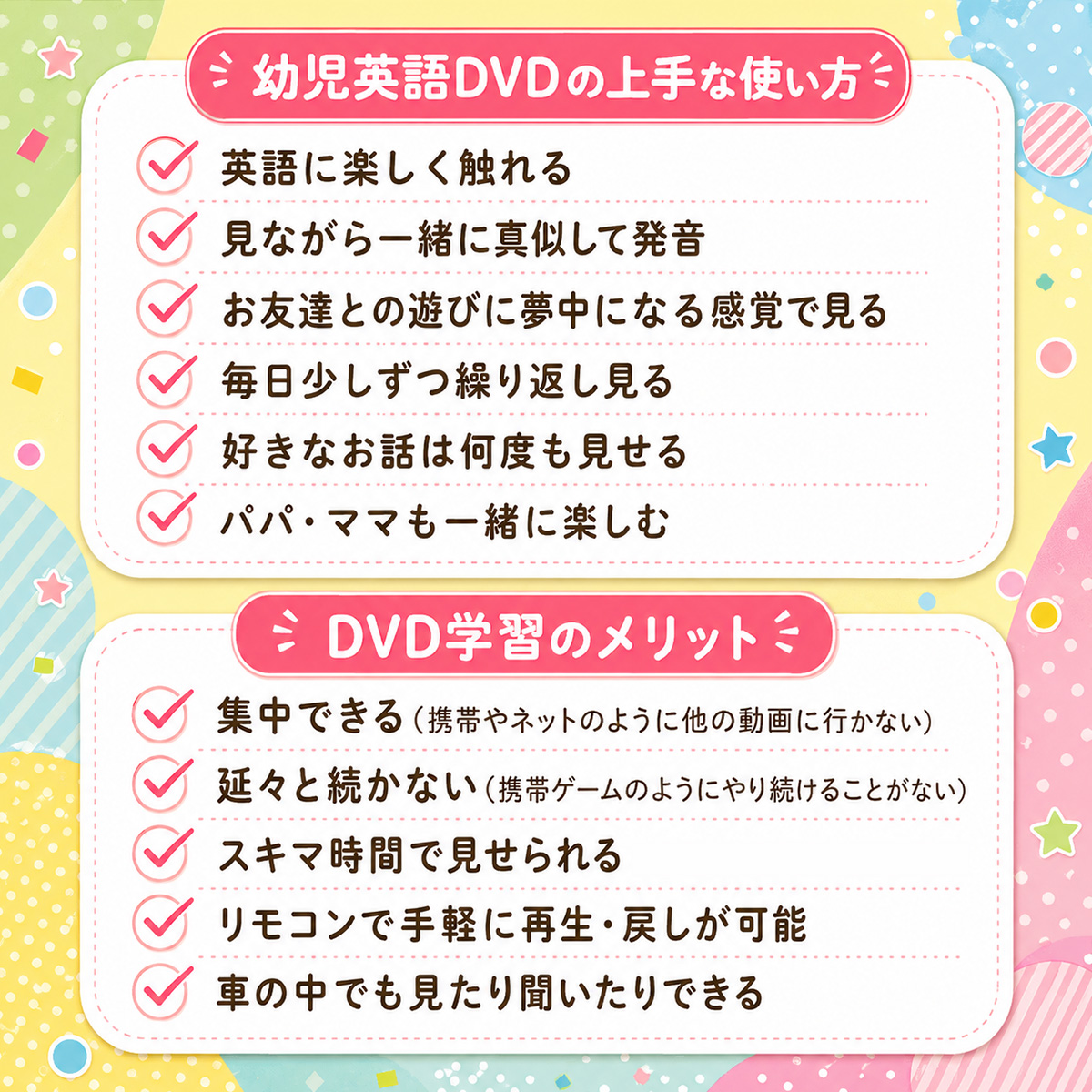 幼児英語DVDの上手な使い方：英語に楽しく触れる・見ながら一緒に真似して発音・お友達との遊びに夢中になる感覚で見る・毎日少しずつ繰り返し見る・好きなお話は何度も見せる・パパ・ママも一緒に楽しむ／DVD学習のメリット：集中できる（携帯やネットのように他の動画に行かない）・延々と続かない（携帯ゲームのようにやり続けることがない）・スキマ時間で見せられる・リモコンで手軽に再生・戻しが可能・車の中でも見たり聞いたりできる